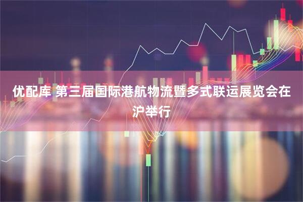 优配库 第三届国际港航物流暨多式联运展览会在沪举行
