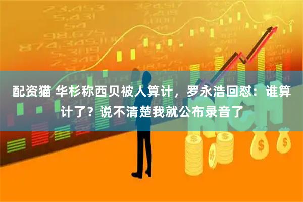 配资猫 华杉称西贝被人算计，罗永浩回怼：谁算计了？说不清楚我就公布录音了