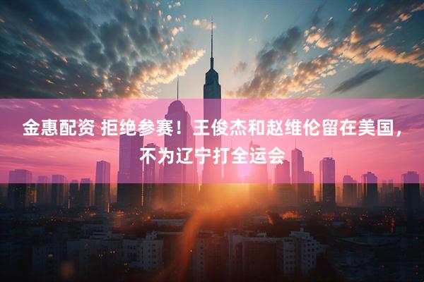 金惠配资 拒绝参赛！王俊杰和赵维伦留在美国，不为辽宁打全运会