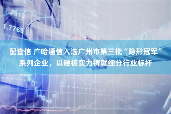 配查信 广哈通信入选广州市第三批“隐形冠军”系列企业，以硬核实力铸就细分行业标杆