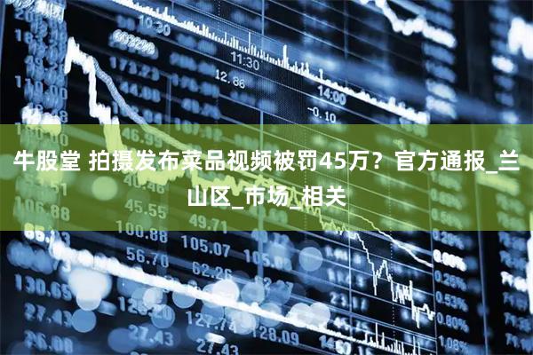 牛股堂 拍摄发布菜品视频被罚45万？官方通报_兰山区_市场_相关
