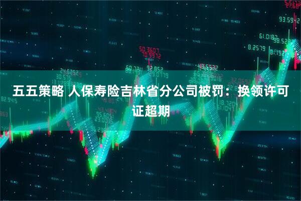 五五策略 人保寿险吉林省分公司被罚：换领许可证超期